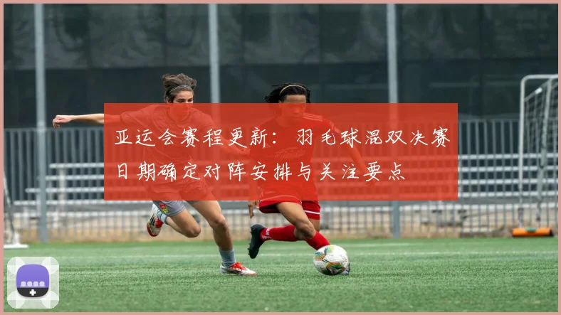 亚运会赛程更新:羽毛球混双决赛日期确定对阵安排与关注要点