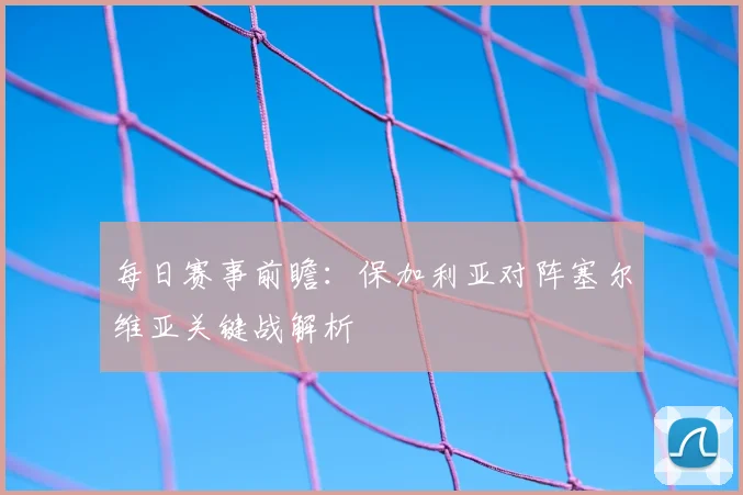 每日赛事前瞻：保加利亚对阵塞尔维亚关键战解析