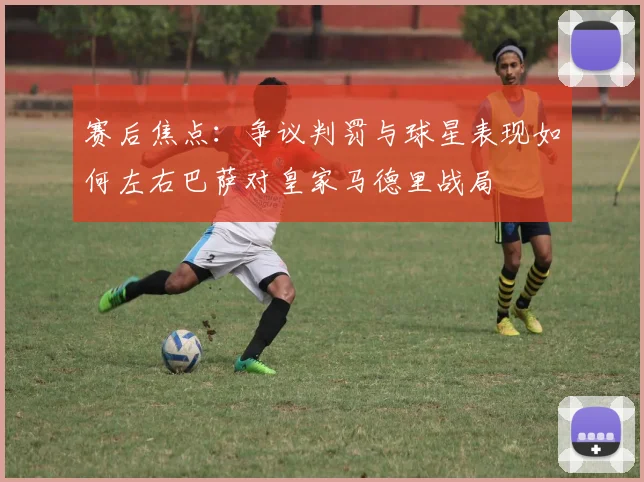 赛后焦点：争议判罚与球星表现如何左右巴萨对皇家马德里战局