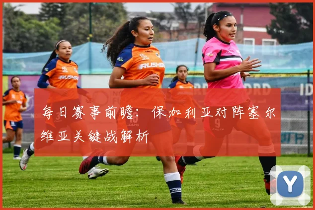 每日赛事前瞻：保加利亚对阵塞尔维亚关键战解析