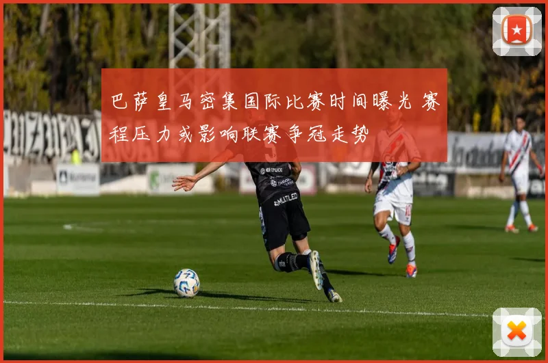 巴萨皇马密集国际比赛时间曝光 赛程压力或影响联赛争冠走势