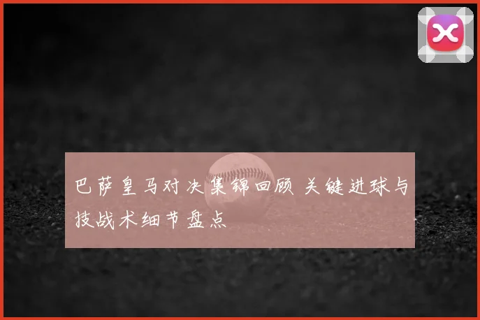 巴萨皇马对决集锦回顾 关键进球与技战术细节盘点