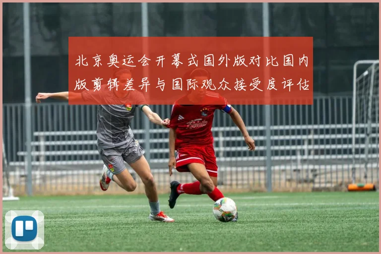 北京奥运会开幕式国外版对比国内版剪辑差异与国际观众接受度评估