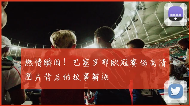 燃情瞬间!巴塞罗那欧冠赛场高清图片背后的故事解读