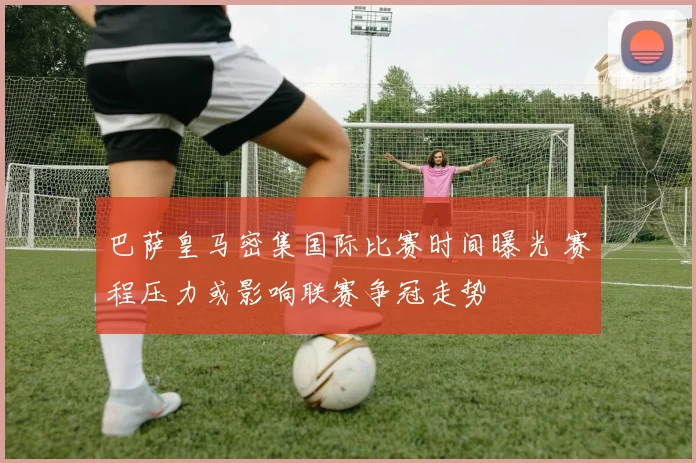 巴萨皇马密集国际比赛时间曝光 赛程压力或影响联赛争冠走势