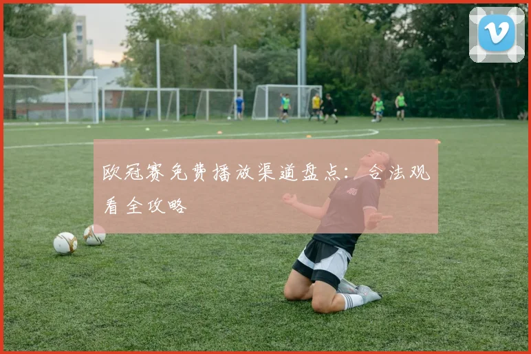 欧冠赛免费播放渠道盘点:合法观看全攻略