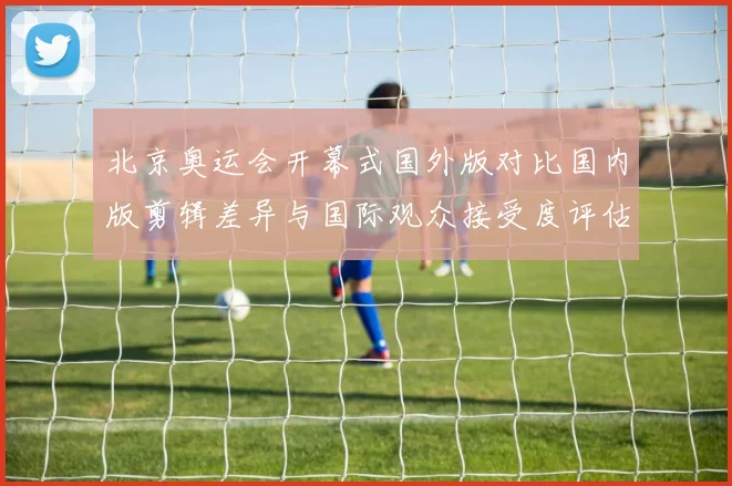 北京奥运会开幕式国外版对比国内版剪辑差异与国际观众接受度评估