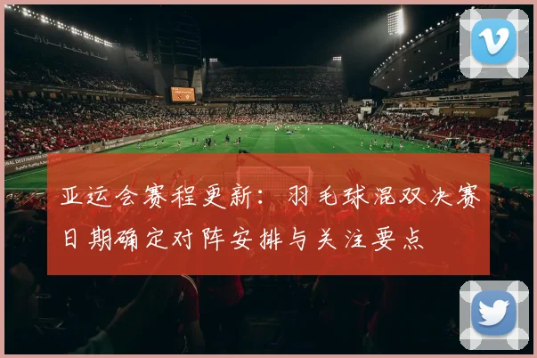 亚运会赛程更新:羽毛球混双决赛日期确定对阵安排与关注要点